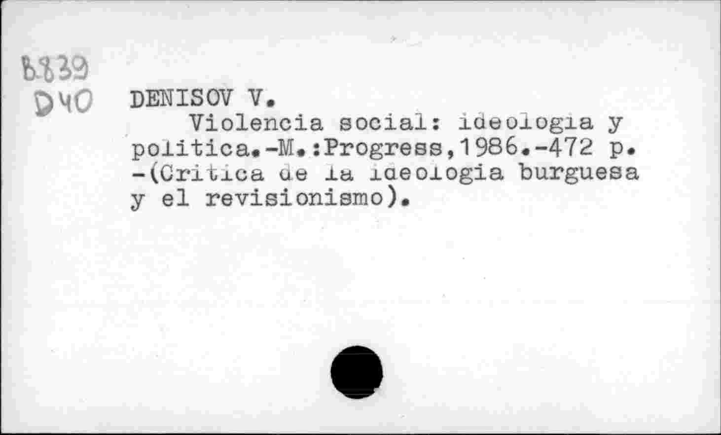 ﻿кш
DENISOV V.
Violencia social: ideoxogia у poiitica.-M.sProgress,1986.-472 p. -(Critxca ae la xaeoiogia burguesa y el revisionismo).